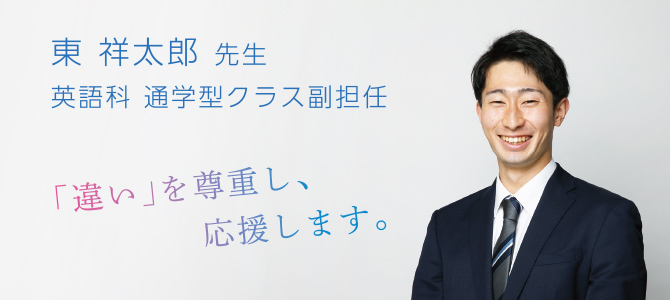 東 祥太郎 先生 英語科 通学型クラス副担任 「違い」を尊重し、応援します。